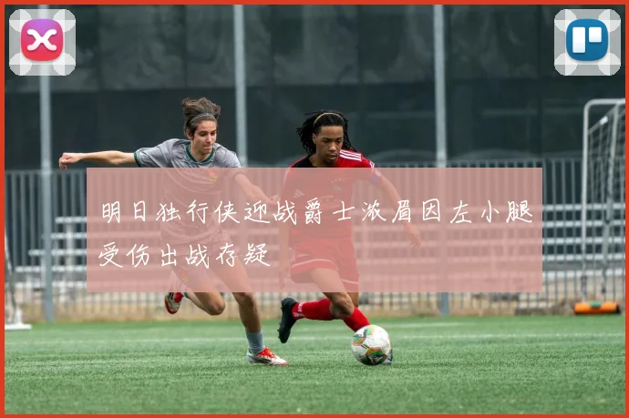 明日独行侠迎战爵士浓眉因左小腿受伤出战存疑