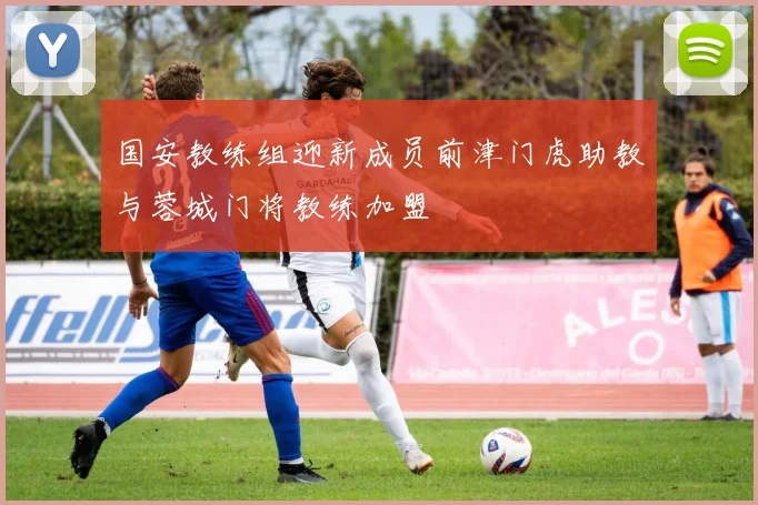 国安教练组迎新成员前津门虎助教与蓉城门将教练加盟