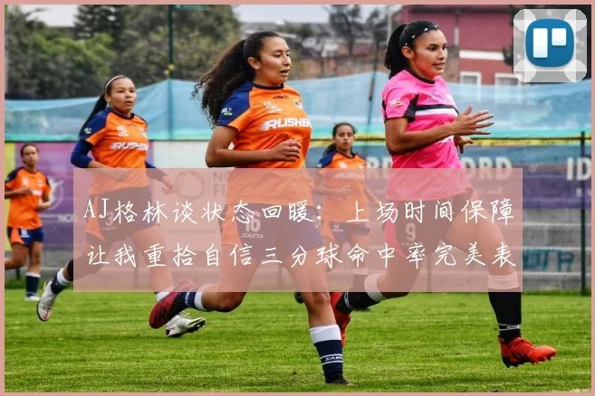 AJ格林谈状态回暖：上场时间保障让我重拾自信三分球命中率完美表现