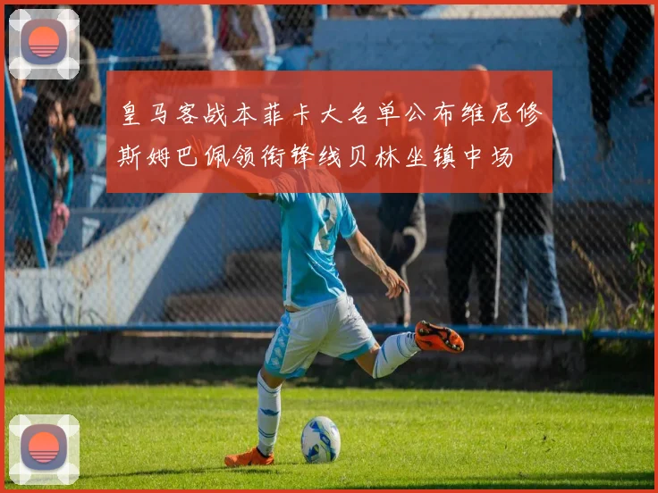 皇马客战本菲卡大名单公布维尼修斯姆巴佩领衔锋线贝林坐镇中场