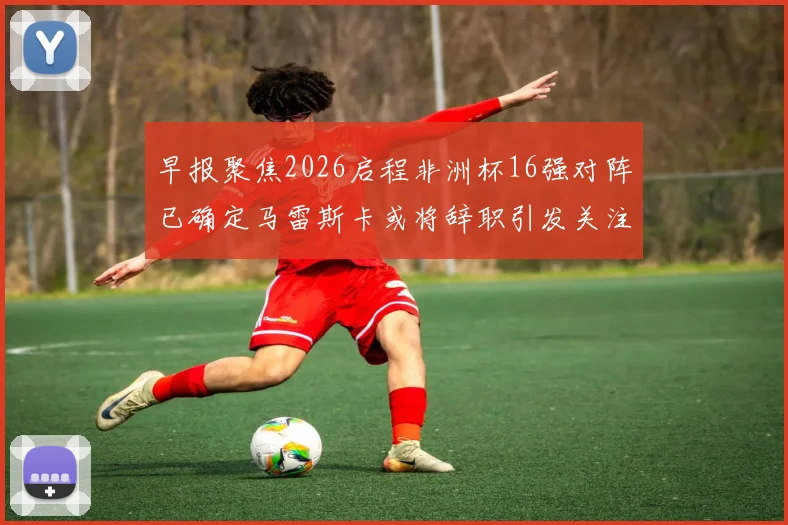 早报聚焦2026启程非洲杯16强对阵已确定马雷斯卡或将辞职引发关注