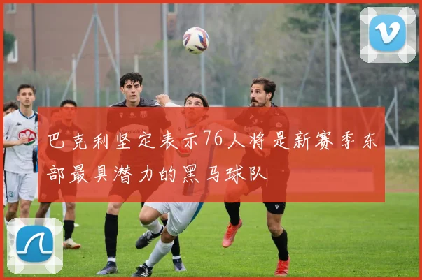 巴克利坚定表示76人将是新赛季东部最具潜力的黑马球队