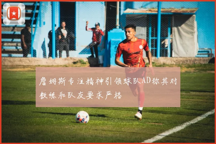 詹姆斯专注精神引领球队AD称其对教练和队友要求严格
