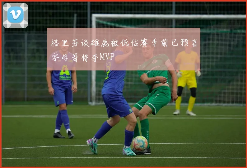 格里芬谈雄鹿被低估赛季前已预言字母哥将夺MVP