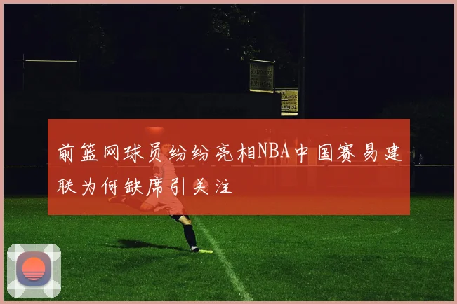 前篮网球员纷纷亮相NBA中国赛易建联为何缺席引关注