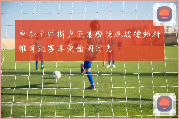 申花主帅斯卢茨基现场观战德约科维奇比赛享受偷闲时光