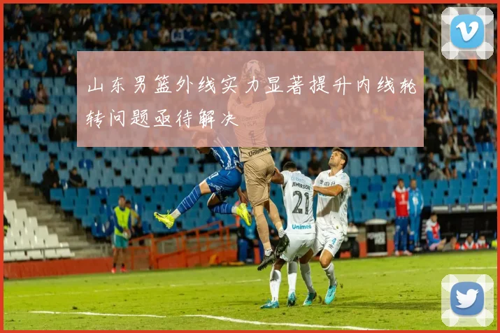 山东男篮外线实力显著提升内线轮转问题亟待解决
