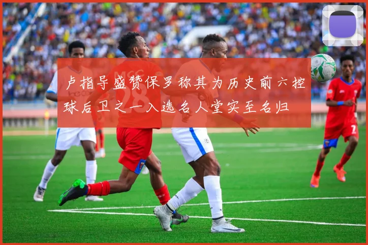 卢指导盛赞保罗称其为历史前六控球后卫之一入选名人堂实至名归