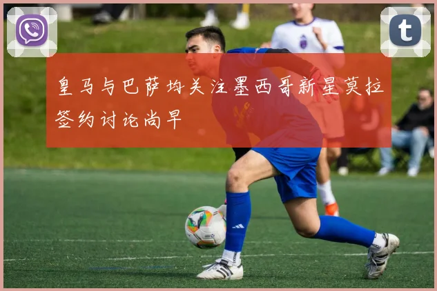 皇马与巴萨均关注墨西哥新星莫拉签约讨论尚早