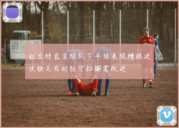 杜兰特直言球队下半场表现糟糕进攻缺乏目的防守松懈需改进