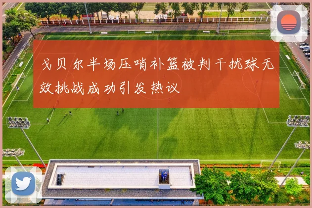 戈贝尔半场压哨补篮被判干扰球无效挑战成功引发热议