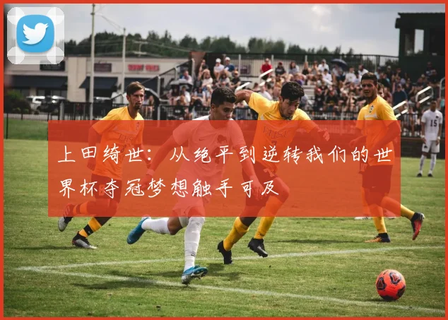 上田绮世：从绝平到逆转我们的世界杯夺冠梦想触手可及