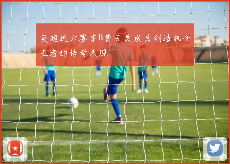 英超近六赛季B费五度成为创造机会王者的传奇表现