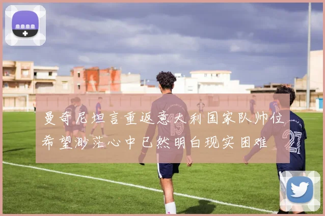 曼奇尼坦言重返意大利国家队帅位希望渺茫心中已然明白现实困难