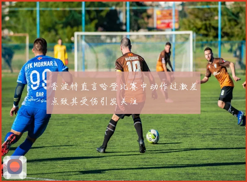 香波特直言哈登比赛中动作过激差点致其受伤引发关注