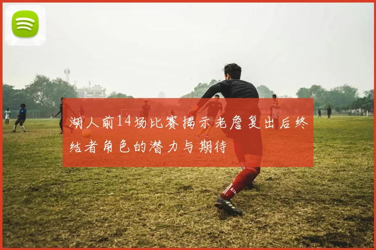 湖人前14场比赛揭示老詹复出后终结者角色的潜力与期待