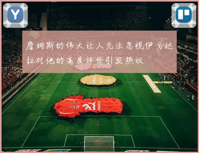 詹姆斯的伟大让人无法忽视伊戈达拉对他的高度评价引发热议