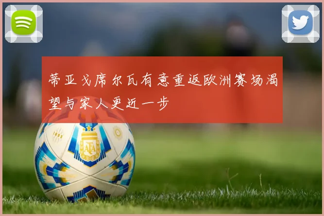 蒂亚戈席尔瓦有意重返欧洲赛场渴望与家人更近一步