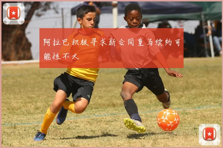 阿拉巴积极寻求新合同皇马续约可能性不大